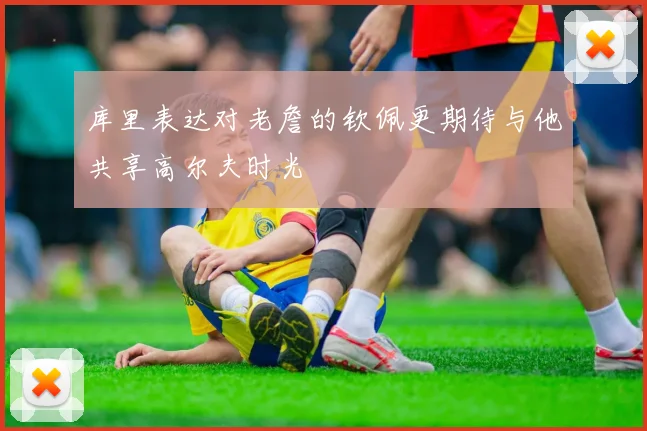 库里表达对老詹的钦佩更期待与他共享高尔夫时光