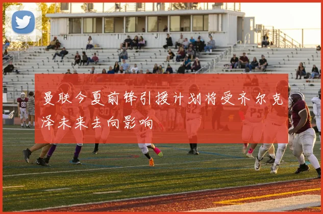 曼联今夏前锋引援计划将受齐尔克泽未来去向影响
