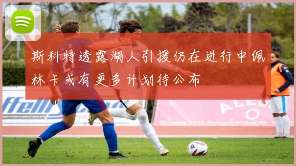 斯科特透露湖人引援仍在进行中佩林卡或有更多计划待公布
