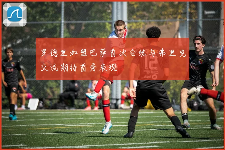 罗德里加盟巴萨首次合练与弗里克交流期待首秀表现