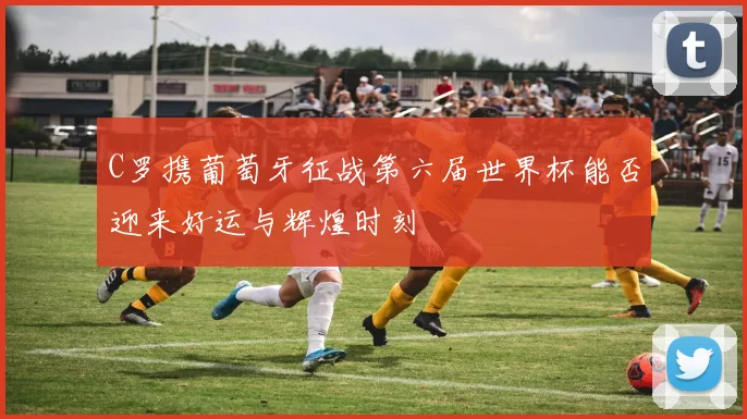 C罗携葡萄牙征战第六届世界杯能否迎来好运与辉煌时刻