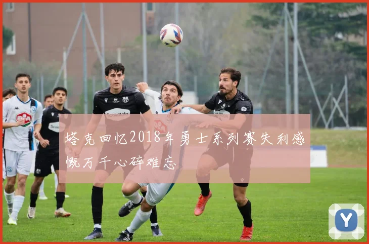 塔克回忆2018年勇士系列赛失利感慨万千心碎难忘