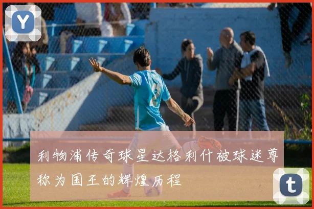 利物浦传奇球星达格利什被球迷尊称为国王的辉煌历程