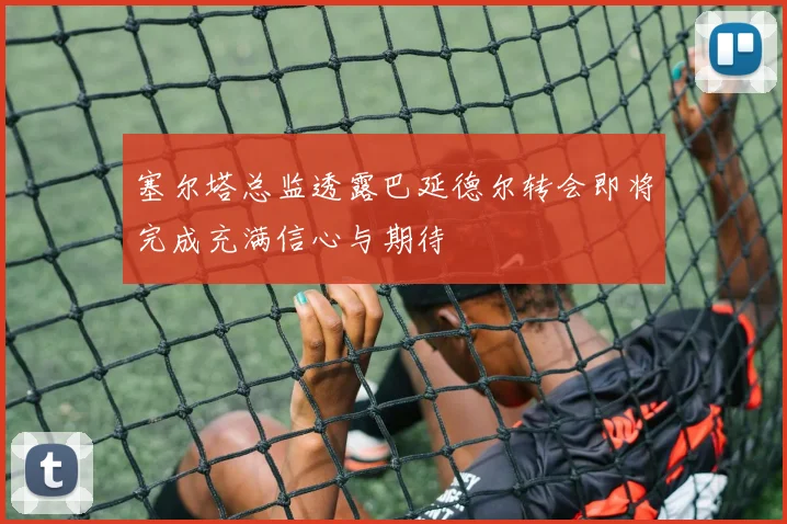 塞尔塔总监透露巴延德尔转会即将完成充满信心与期待